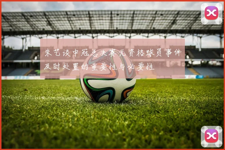 朱艺谈中冠总决赛无资格球员事件及时处置的重要性与必要性