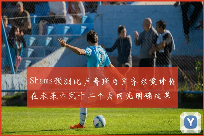 Shams预测比卢普斯与罗齐尔案件将在未来六到十二个月内无明确结果