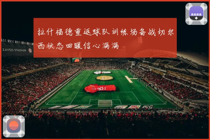 拉什福德重返球队训练场备战切尔西状态回暖信心满满
