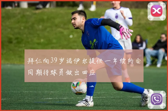 拜仁向39岁诺伊尔提供一年续约合同期待球员做出回应