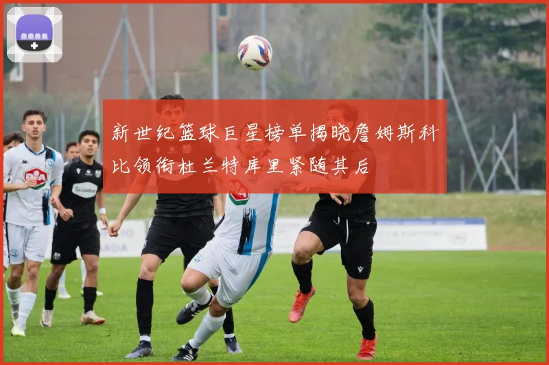 新世纪篮球巨星榜单揭晓詹姆斯科比领衔杜兰特库里紧随其后