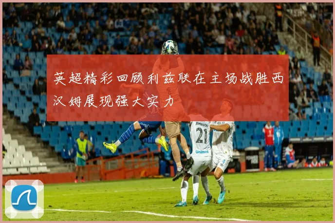 英超精彩回顾利兹联在主场战胜西汉姆展现强大实力