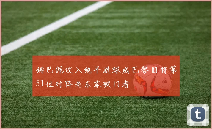 姆巴佩攻入绝平进球成巴黎旧将第51位对阵老东家破门者