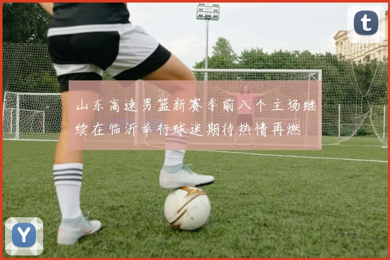 山东高速男篮新赛季前八个主场继续在临沂举行球迷期待热情再燃