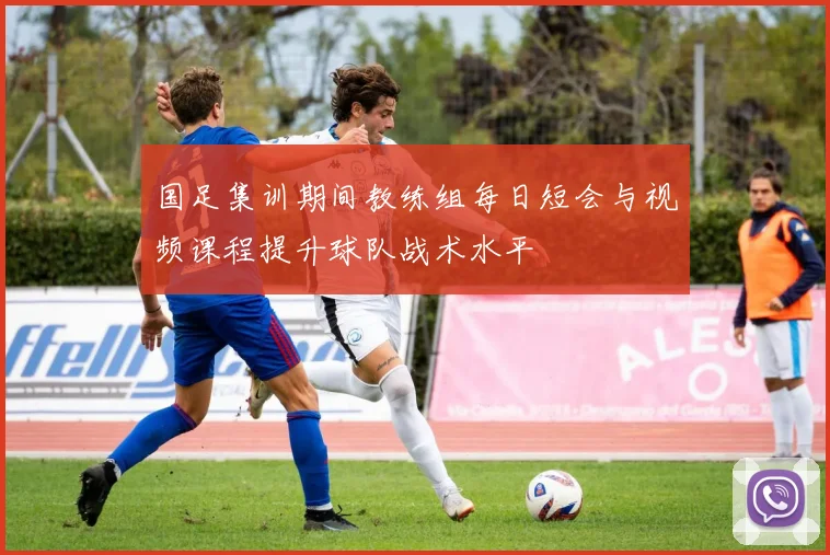 国足集训期间教练组每日短会与视频课程提升球队战术水平