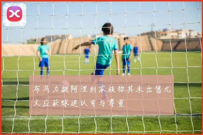 布冯力挺阿涅利家族称其未出售尤文应获球迷认可与尊重