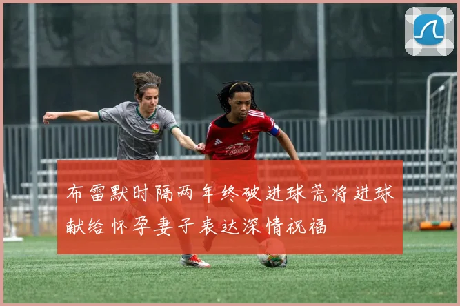 布雷默时隔两年终破进球荒将进球献给怀孕妻子表达深情祝福