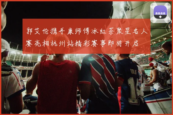 郭艾伦携手康师傅冰红茶聚星名人赛亮相杭州站精彩赛事即将开启