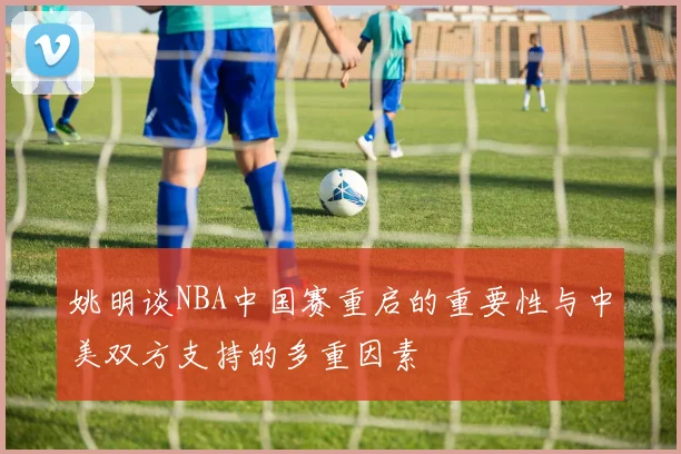 姚明谈NBA中国赛重启的重要性与中美双方支持的多重因素