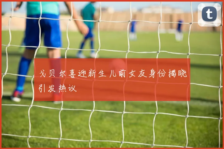 戈贝尔喜迎新生儿前女友身份揭晓引发热议