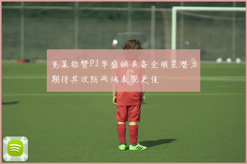 克莱称赞PJ华盛顿具备全明星潜力期待其攻防两端表现更佳