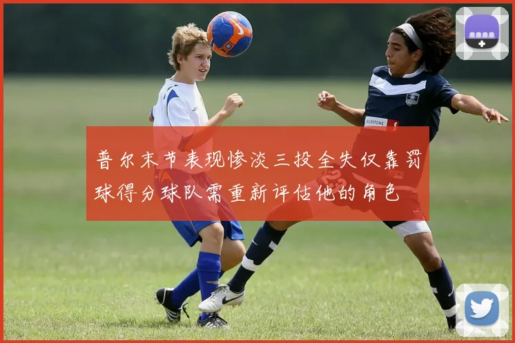 普尔末节表现惨淡三投全失仅靠罚球得分球队需重新评估他的角色