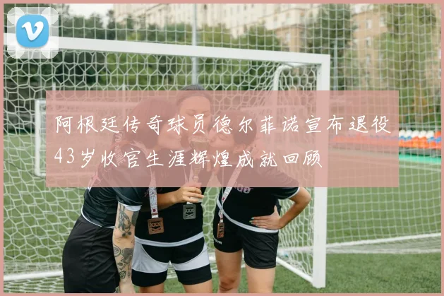 阿根廷传奇球员德尔菲诺宣布退役43岁收官生涯辉煌成就回顾