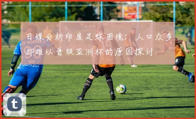 日媒分析印度足球困境：人口众多却难以晋级亚洲杯的原因探讨