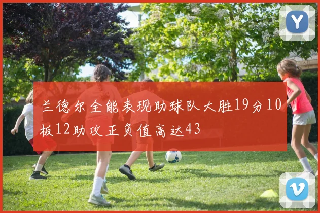 兰德尔全能表现助球队大胜19分10板12助攻正负值高达43