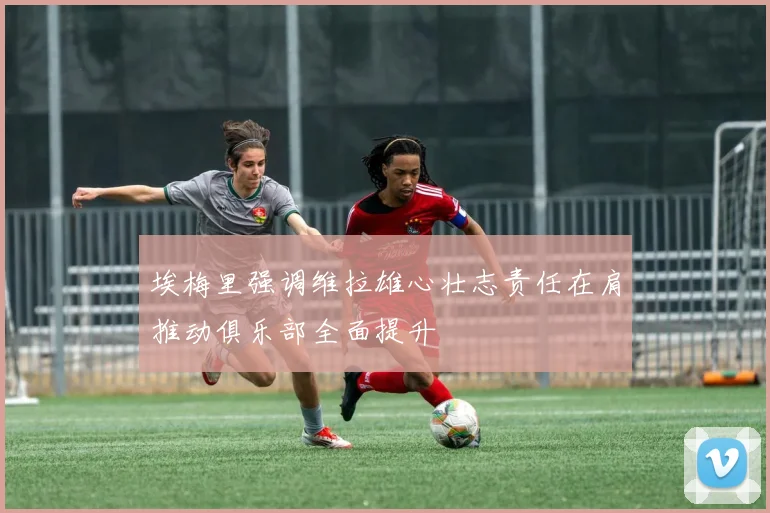 埃梅里强调维拉雄心壮志责任在肩推动俱乐部全面提升