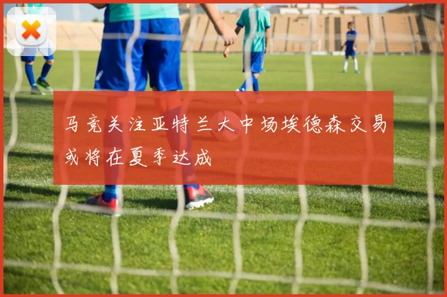马竞关注亚特兰大中场埃德森交易或将在夏季达成
