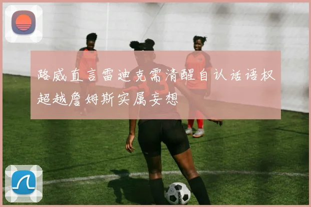路威直言雷迪克需清醒自认话语权超越詹姆斯实属妄想