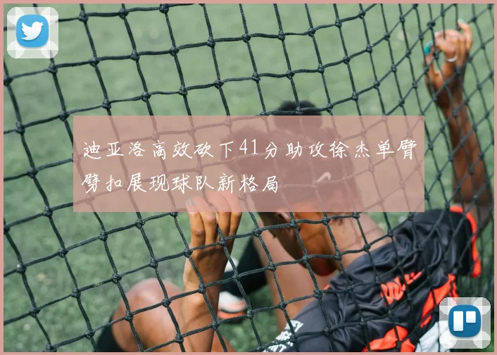 迪亚洛高效砍下41分助攻徐杰单臂劈扣展现球队新格局