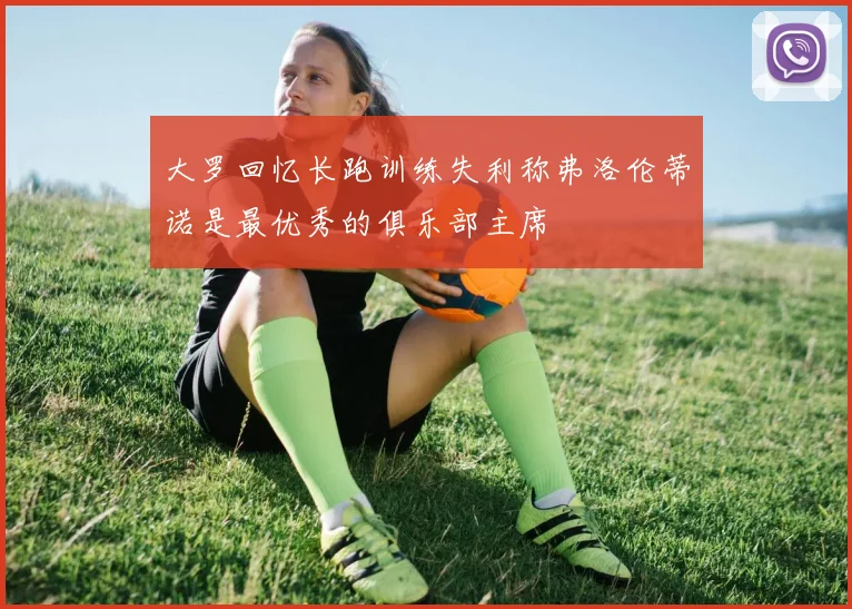 大罗回忆长跑训练失利称弗洛伦蒂诺是最优秀的俱乐部主席