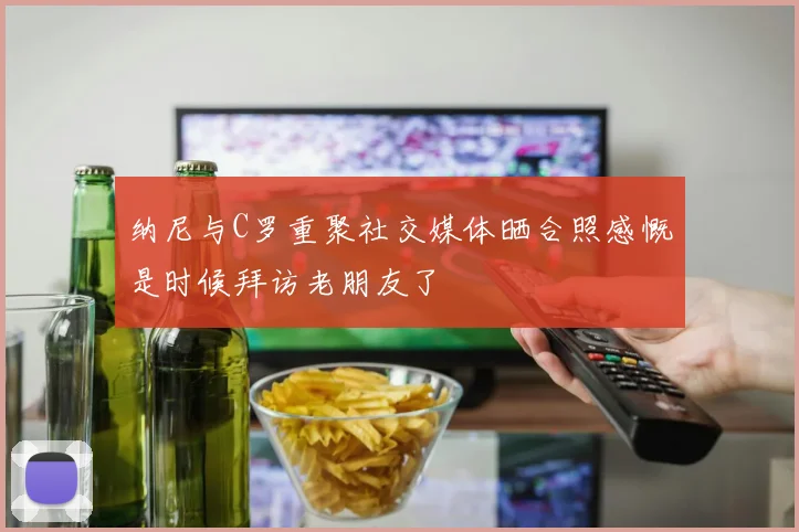 纳尼与C罗重聚社交媒体晒合照感慨是时候拜访老朋友了