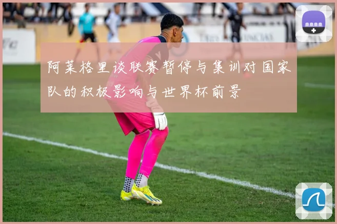 阿莱格里谈联赛暂停与集训对国家队的积极影响与世界杯前景