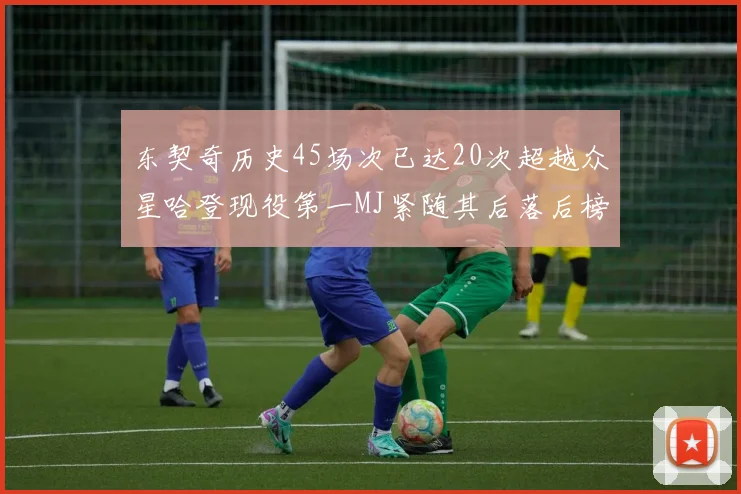 东契奇历史45场次已达20次超越众星哈登现役第一MJ紧随其后落后榜首100场