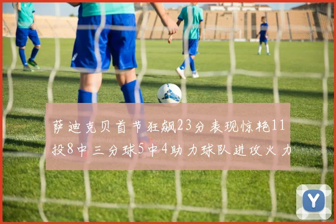 萨迪克贝首节狂飙23分表现惊艳11投8中三分球5中4助力球队进攻火力全开