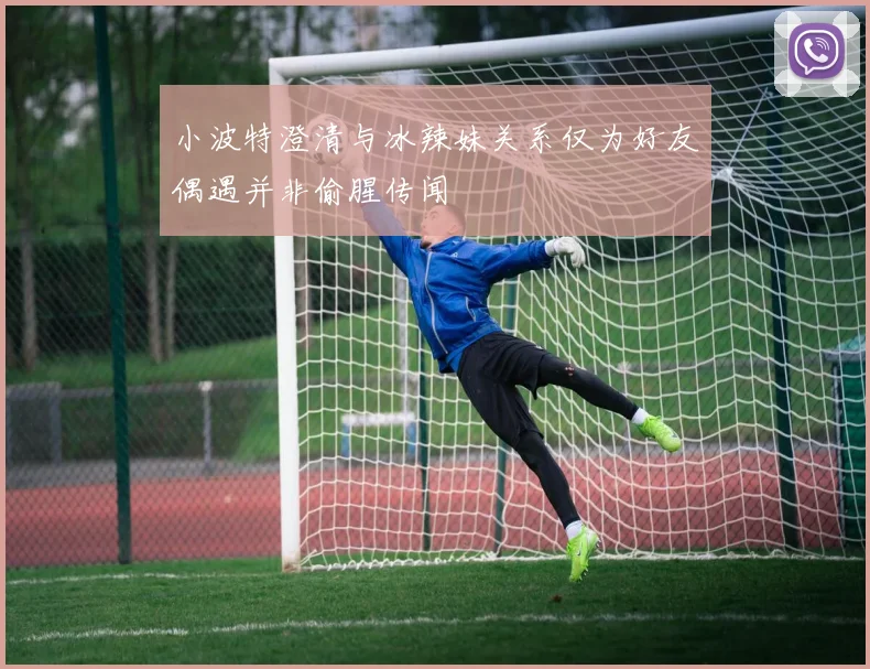 小波特澄清与冰辣妹关系仅为好友偶遇并非偷腥传闻
