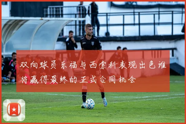 双向球员乐福与西索科表现出色谁将赢得最终的正式合同机会