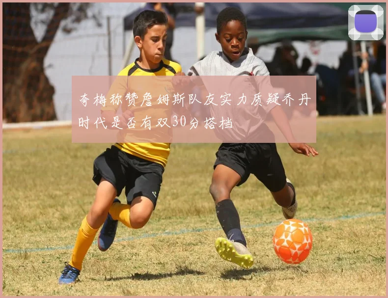 夸梅称赞詹姆斯队友实力质疑乔丹时代是否有双30分搭档