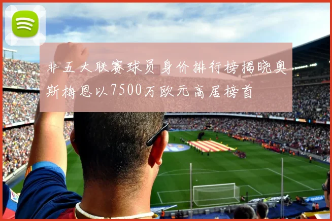 非五大联赛球员身价排行榜揭晓奥斯梅恩以7500万欧元高居榜首