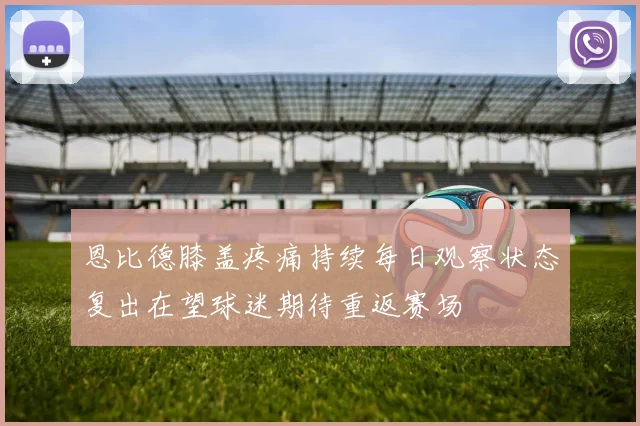 恩比德膝盖疼痛持续每日观察状态复出在望球迷期待重返赛场