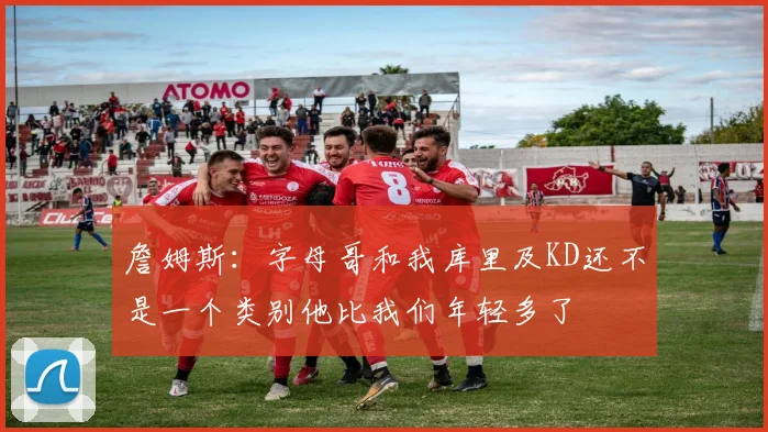 詹姆斯：字母哥和我库里及KD还不是一个类别他比我们年轻多了