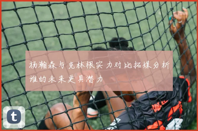 杨瀚森与克林根实力对比拓媒分析谁的未来更具潜力
