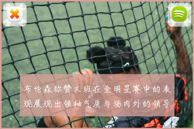 布伦森称赞文班在全明星赛中的表现展现出领袖气质与场内外的领导力