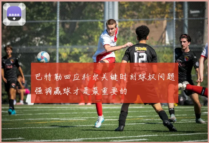 巴特勒回应科尔关键时刻球权问题强调赢球才是最重要的