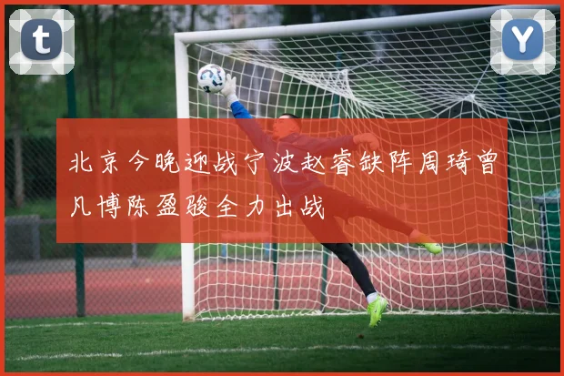 北京今晚迎战宁波赵睿缺阵周琦曾凡博陈盈骏全力出战