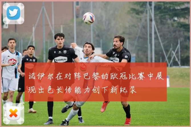 诺伊尔在对阵巴黎的欧冠比赛中展现出色长传能力创下新纪录