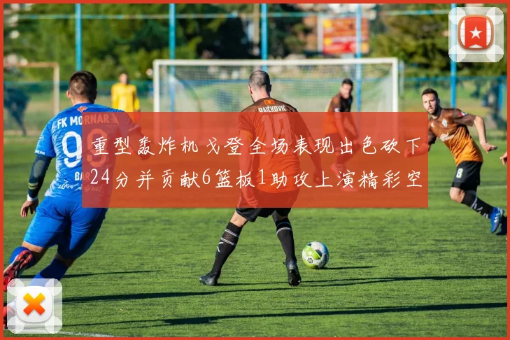 重型轰炸机戈登全场表现出色砍下24分并贡献6篮板1助攻上演精彩空接重扣