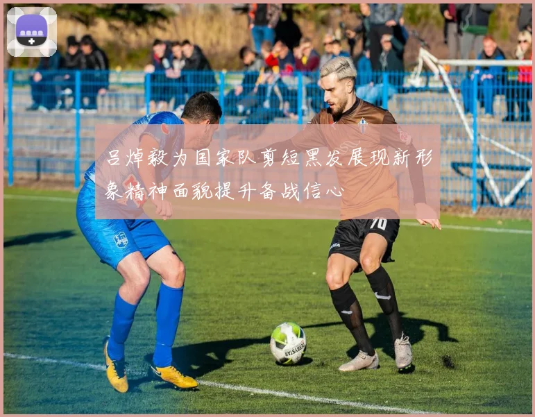 吕焯毅为国家队剪短黑发展现新形象精神面貌提升备战信心