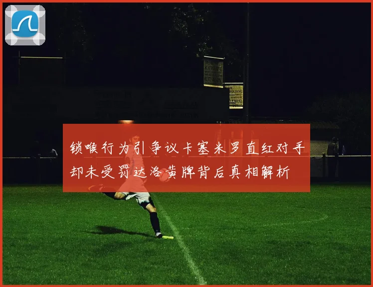 锁喉行为引争议卡塞米罗直红对手却未受罚达洛黄牌背后真相解析