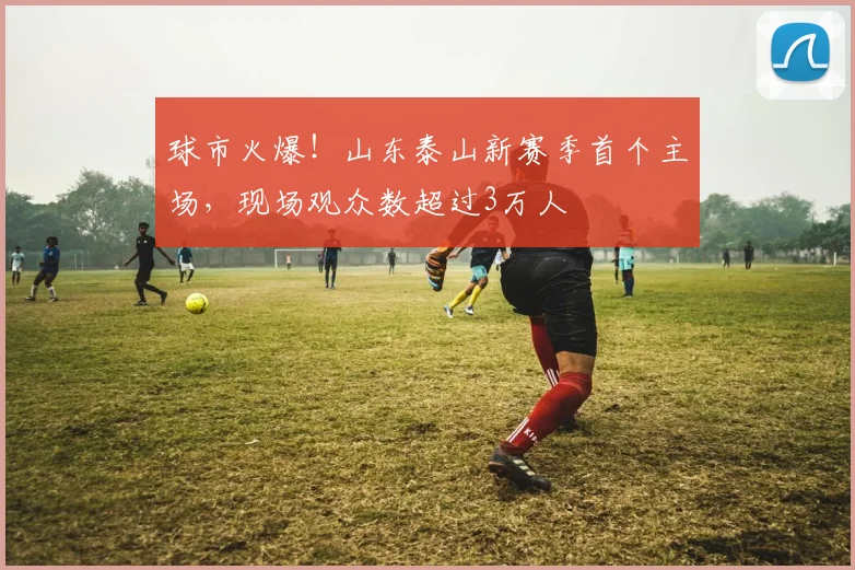球市火爆！山东泰山新赛季首个主场，现场观众数超过3万人